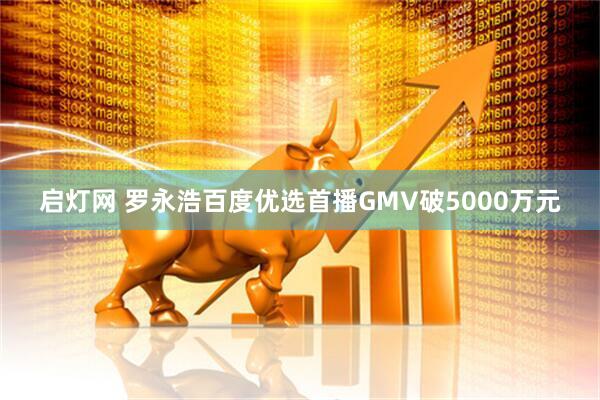 启灯网 罗永浩百度优选首播GMV破5000万元