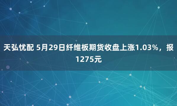 天弘忧配 5月29日纤维板期货收盘上涨1.03%，报1275元