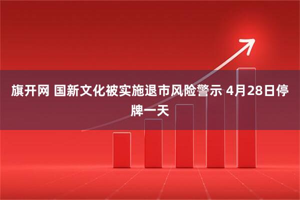 旗开网 国新文化被实施退市风险警示 4月28日停牌一天