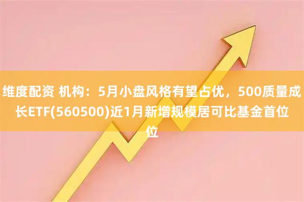 维度配资 机构：5月小盘风格有望占优，500质量成长ETF(560500)近1月新增规模居可比基金首位