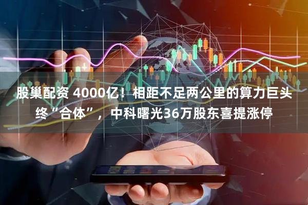 股巢配资 4000亿！相距不足两公里的算力巨头终“合体”，中科曙光36万股东喜提涨停