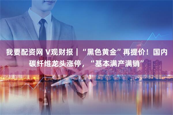 我要配资网 V观财报｜“黑色黄金”再提价！国内碳纤维龙头涨停，“基本满产满销”