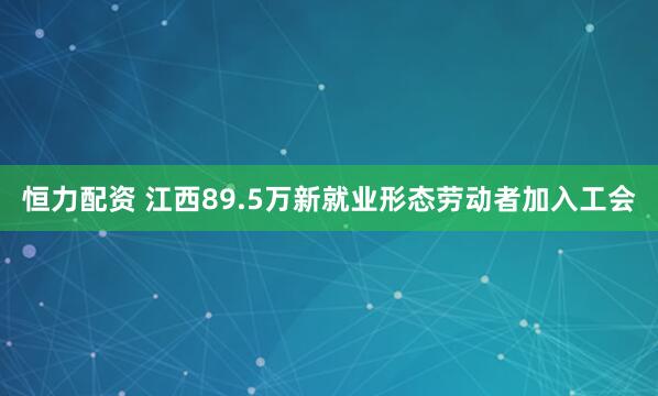 恒力配资 江西89.5万新就业形态劳动者加入工会