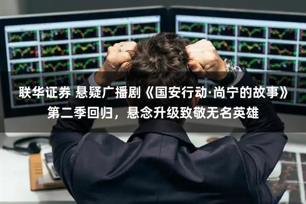 联华证券 悬疑广播剧《国安行动·尚宁的故事》第二季回归，悬念升级致敬无名英雄