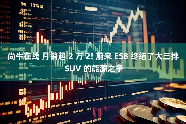 尚牛在线 月销超 2 万 2! 蔚来 ES8 终结了大三排 SUV 的能源之争