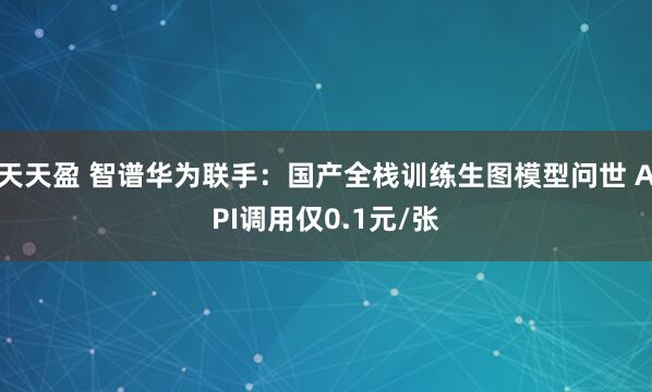 天天盈 智谱华为联手：国产全栈训练生图模型问世 API调用仅0.1元/张