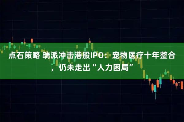 点石策略 瑞派冲击港股IPO：宠物医疗十年整合，仍未走出“人力困局”