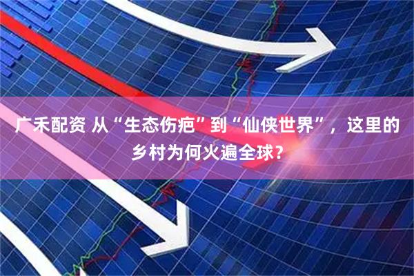 广禾配资 从“生态伤疤”到“仙侠世界”，这里的乡村为何火遍全球？