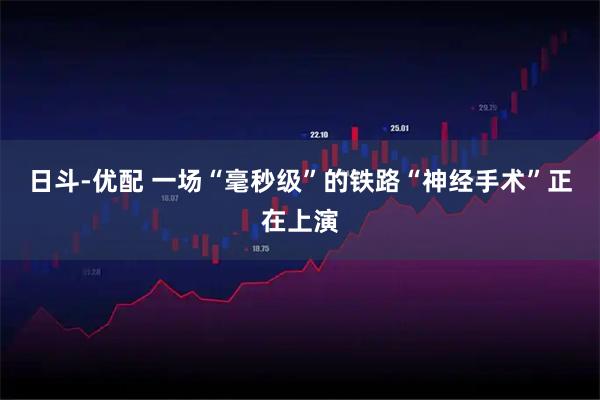 日斗-优配 一场“毫秒级”的铁路“神经手术”正在上演