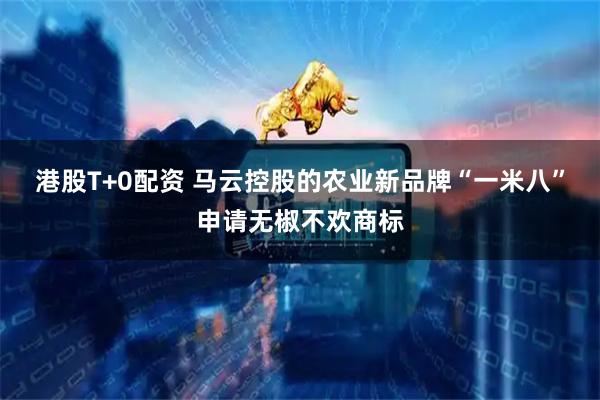 港股T+0配资 马云控股的农业新品牌“一米八”申请无椒不欢商标