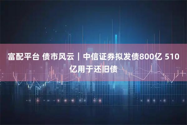 富配平台 债市风云|中信证券拟发债800亿 510亿用于还旧债