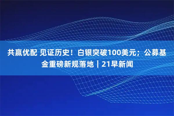 共赢优配 见证历史！白银突破100美元；公募基金重磅新规落地｜21早新闻
