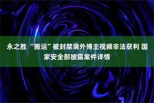 永之胜 “搬运”被封禁境外博主视频非法获利 国家安全部披露案件详情
