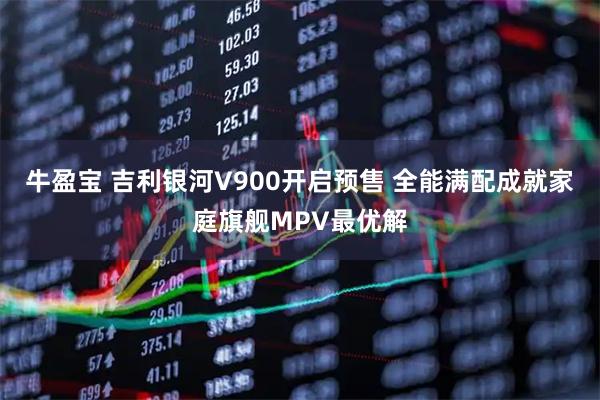 牛盈宝 吉利银河V900开启预售 全能满配成就家庭旗舰MPV最优解