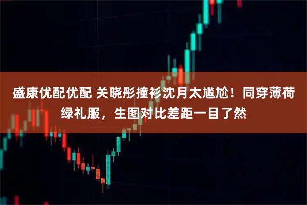 盛康优配优配 关晓彤撞衫沈月太尴尬!同穿薄荷绿礼服,生图对比差距一目了然