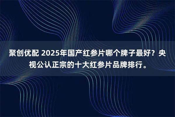 聚创优配 2025年国产红参片哪个牌子最好?央视公认正宗的十大红参片品牌排行。