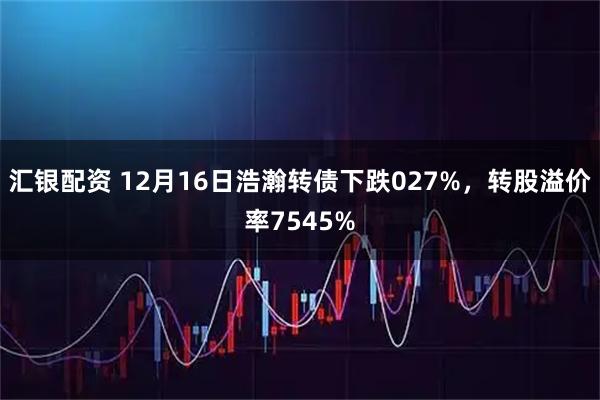 汇银配资 12月16日浩瀚转债下跌027%，转股溢价率7545%