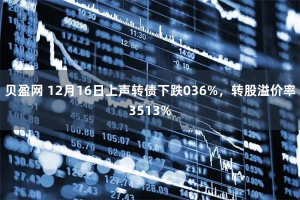 贝盈网 12月16日上声转债下跌036%,转股溢价率3513%
