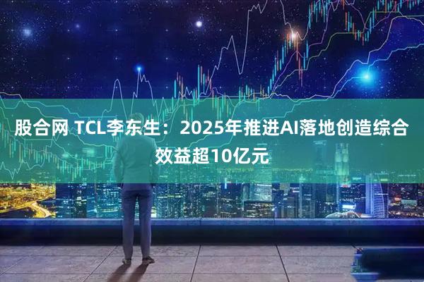 股合网 TCL李东生：2025年推进AI落地创造综合效益超10亿元