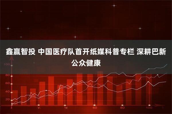 鑫赢智投 中国医疗队首开纸媒科普专栏 深耕巴新公众健康