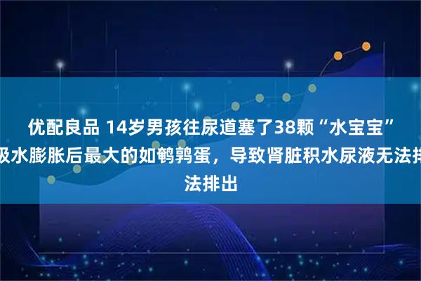 优配良品 14岁男孩往尿道塞了38颗“水宝宝”，吸水膨胀后最大的如鹌鹑蛋，导致肾脏积水尿液无法排出