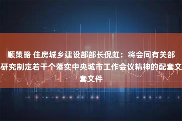 顺策略 住房城乡建设部部长倪虹：将会同有关部门研究制定若干个落实中央城市工作会议精神的配套文件